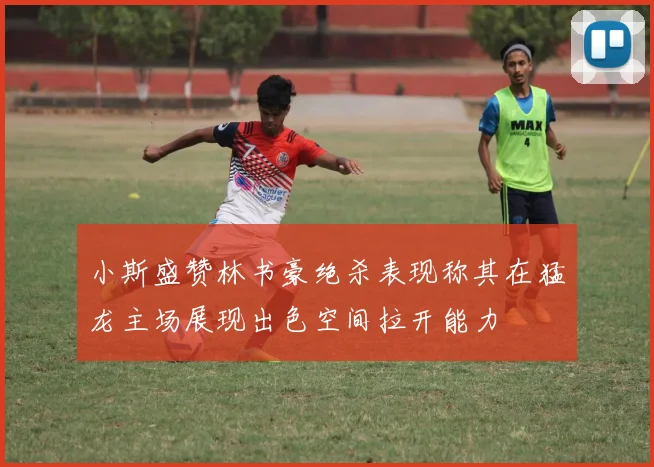 小斯盛赞林书豪绝杀表现称其在猛龙主场展现出色空间拉开能力
