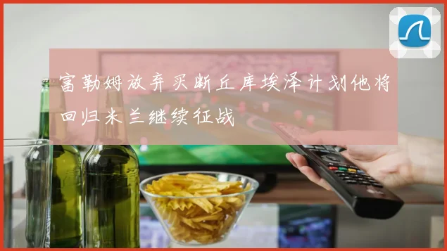 富勒姆放弃买断丘库埃泽计划他将回归米兰继续征战