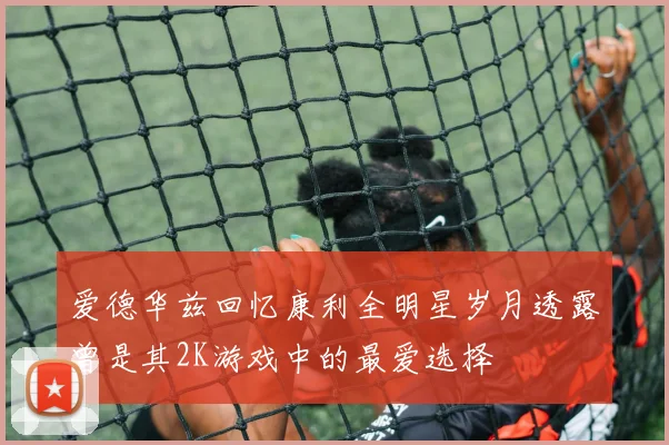 爱德华兹回忆康利全明星岁月透露曾是其2K游戏中的最爱选择